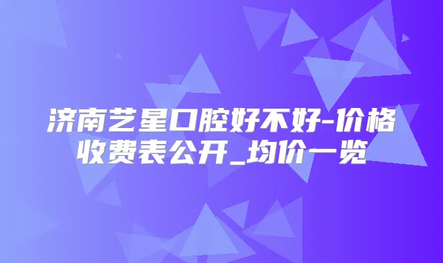 济南艺星口腔好不好-价格收费表公开_均价一览