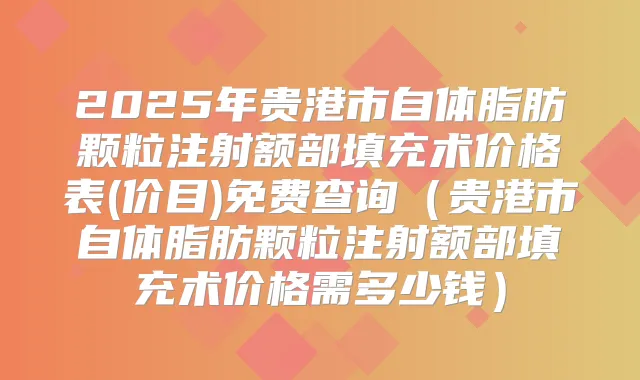 2025年贵港市自体脂肪颗粒注射额部填充术价格表(价目)免费查询（贵港市自体脂肪颗粒注射额部填充术价格需多少钱）
