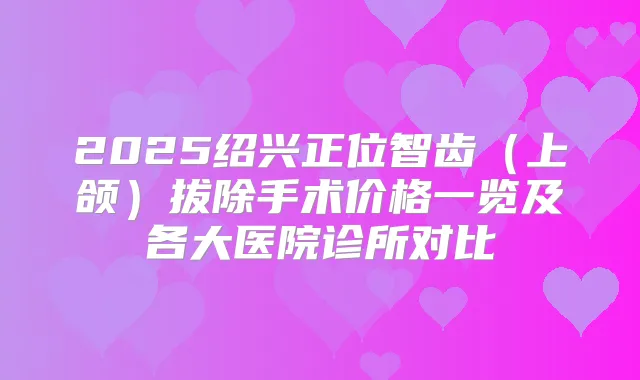 2025绍兴正位智齿(上颌)拔除手术价格一览及各大医院诊所对比