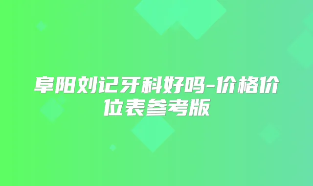 阜阳刘记牙科好吗-价格价位表参考版