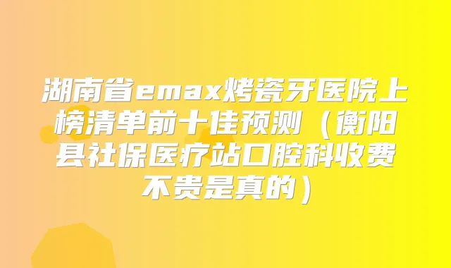 湖南省emax烤瓷牙医院上榜清单前十佳预测(衡阳县社保医疗站口腔科收费不贵是真的)
