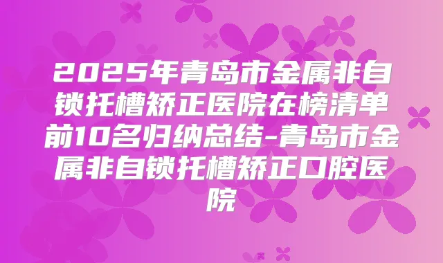 2025年青岛市金属非自锁托槽矫正医院在榜清单前10名归纳总结-青岛市金属非自锁托槽矫正口腔医院
