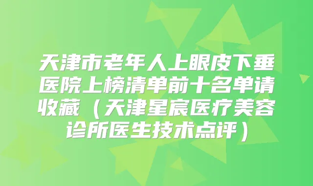 天津市老年人上眼皮下垂医院上榜清单前十名单请收藏（天津星宸医疗美容诊所医生技术点评）