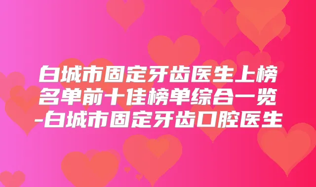 白城市固定牙齿医生上榜名单前十佳榜单综合一览-白城市固定牙齿口腔医生