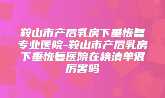 鞍山市产后乳房下垂恢复专业医院-鞍山市产后乳房下垂恢复医院在榜清单很厉害吗