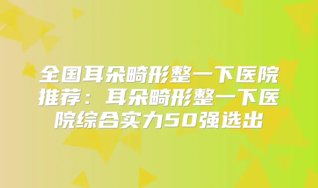 全国耳朵畸形整一下医院推荐：耳朵畸形整一下医院综合实力50强选出