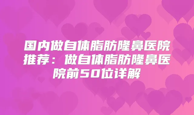 国内做自体脂肪隆鼻医院推荐：做自体脂肪隆鼻医院前50位详解