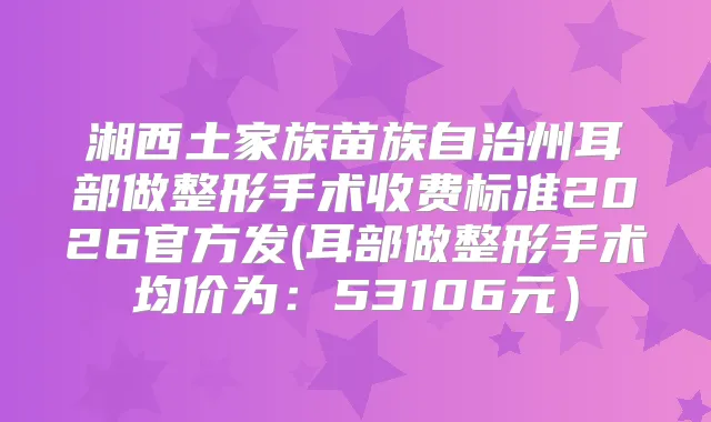 湘西土家族苗族自治州耳部做整形手术收费标准2026官方发(耳部做整形手术均价为:53106元)