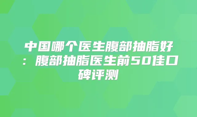 中国哪个医生腹部抽脂好：腹部抽脂医生前50佳口碑评测