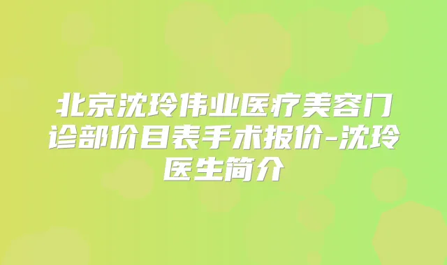 北京沈玲伟业医疗美容门诊部价目表手术报价-沈玲医生简介