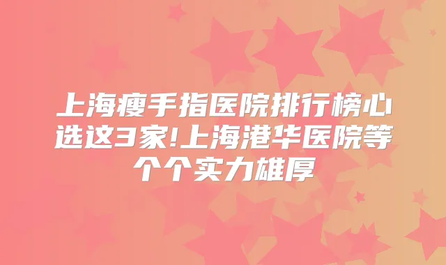 上海瘦手指医院排行榜心选这3家!上海港华医院等个个实力雄厚