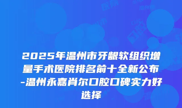 2025年温州市牙龈软组织增量手术医院排名前十全新公布-温州永嘉肖尔口腔口碑实力好选择