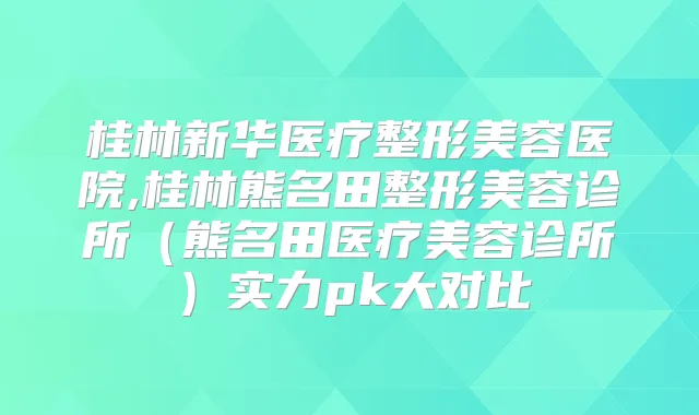 桂林新华医疗整形美容医院,桂林熊名田整形美容诊所（熊名田医疗美容诊所）实力pk大对比