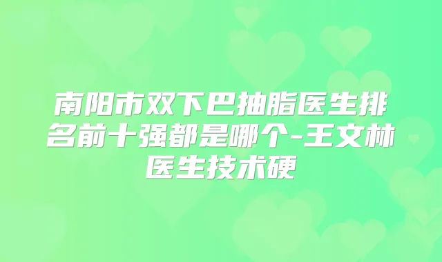 南阳市双下巴抽脂医生排名前十强都是哪个-王文林医生技术硬
