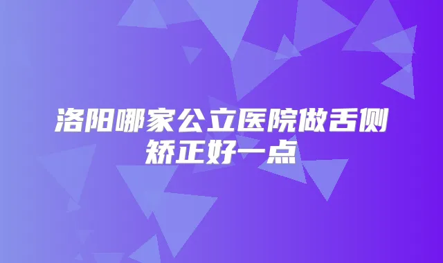 洛阳哪家公立医院做舌侧矫正好一点