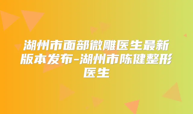 湖州市面部微雕医生新版本发布-湖州市陈健整形医生