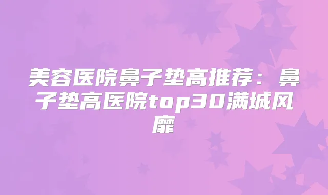 美容医院鼻子垫高推荐：鼻子垫高医院top30满城风靡