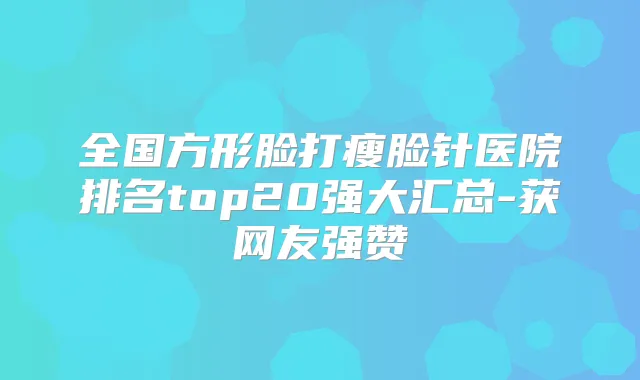 全国方形脸打瘦脸针医院排名top20强大汇总-获网友强赞