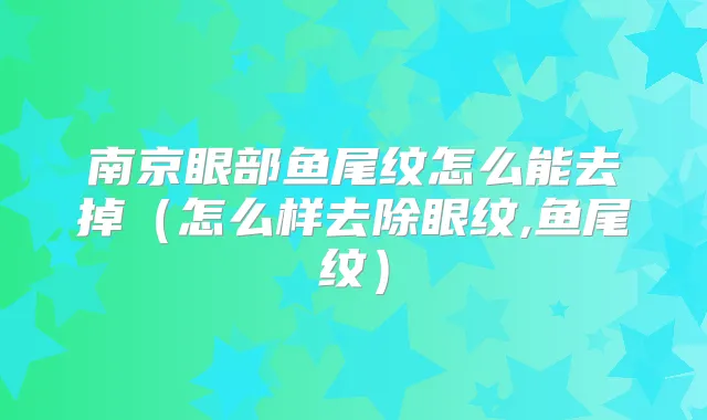 南京眼部鱼尾纹怎么能去掉（怎么样去除眼纹,鱼尾纹）