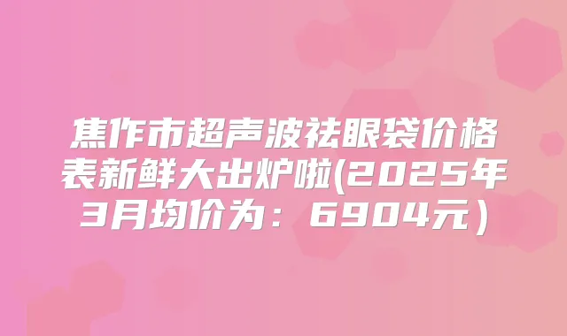 焦作市超声波祛眼袋价格表新鲜大出炉啦(2025年3月均价为：6904元）