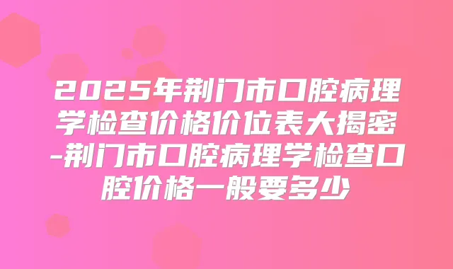 2025年荆门市口腔病理学检查价格价位表大揭密-荆门市口腔病理学检查口腔价格一般要多少