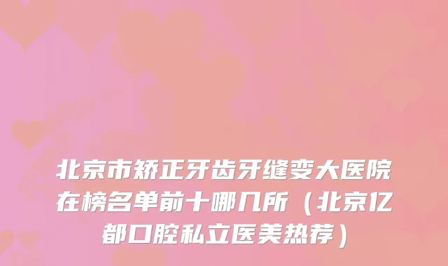 北京市矫正牙齿牙缝变大医院在榜名单前十哪几所（北京亿都口腔私立医美热荐）