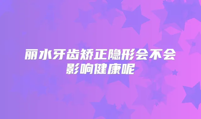 丽水牙齿矫正隐形会不会影响健康呢