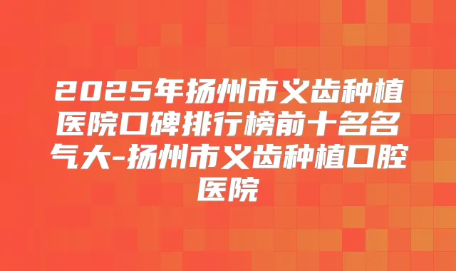 2025年扬州市义齿种植医院口碑排行榜前十名名气大-扬州市义齿种植口腔医院