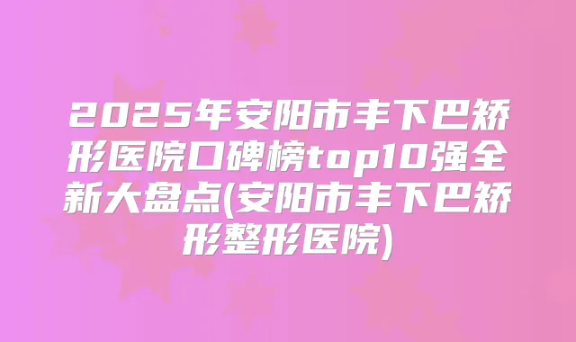 2025年安阳市丰下巴矫形医院口碑榜top10强全新大盘点(安阳市丰下巴矫形整形医院)