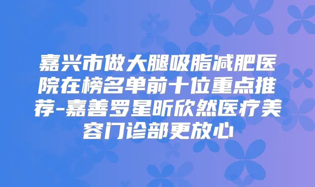 嘉兴市做大腿吸脂减肥医院在榜名单前十位重点推荐-嘉善罗星昕欣然医疗美容门诊部更放心