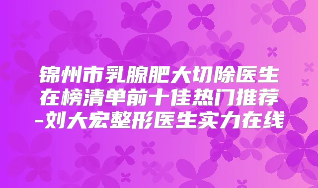 锦州市乳腺肥大切除医生在榜清单前十佳热门推荐-刘大宏整形医生实力在线