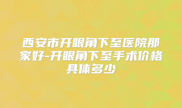 西安市开眼角下至医院那家好-开眼角下至手术价格具体多少