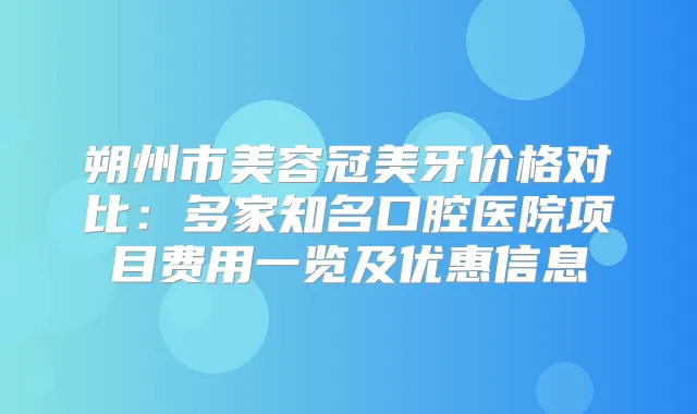 朔州市美容冠美牙价格对比：多家知名口腔医院项目费用一览及优惠信息