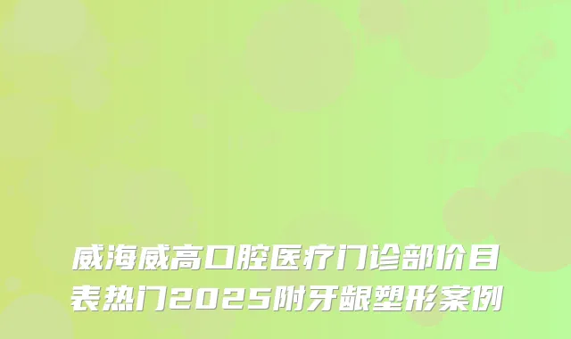 威海威高口腔医疗门诊部价目表热门2025附牙龈塑形案例