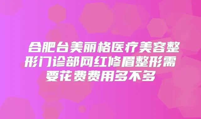 ​合肥台美丽格医疗美容整形门诊部网红修眉整形需要花费费用多不多