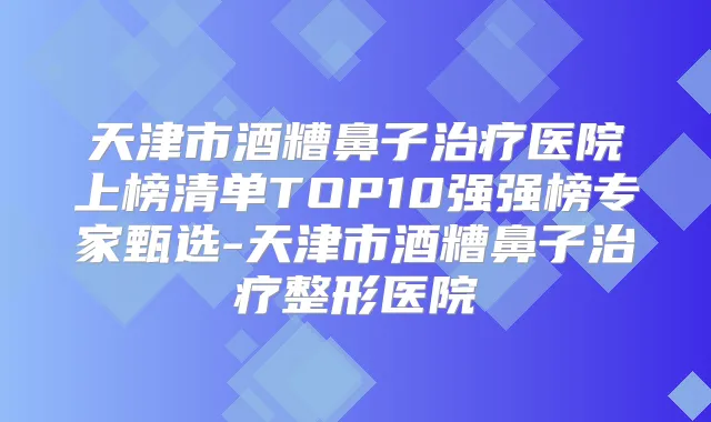 天津市酒糟鼻子医院上榜清单TOP10强强榜专家甄选-天津市酒糟鼻子整形医院