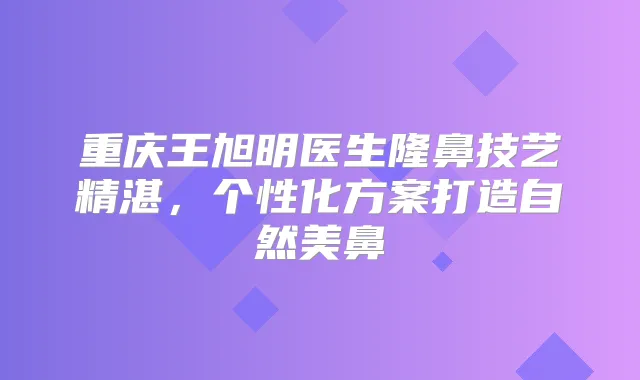 重庆王旭明医生隆鼻技艺精湛，个性化方案打造自然美鼻