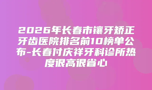 2026年长春市镶牙矫正牙齿医院排名前10榜单公布-长春付庆祥牙科诊所热度很高很省心