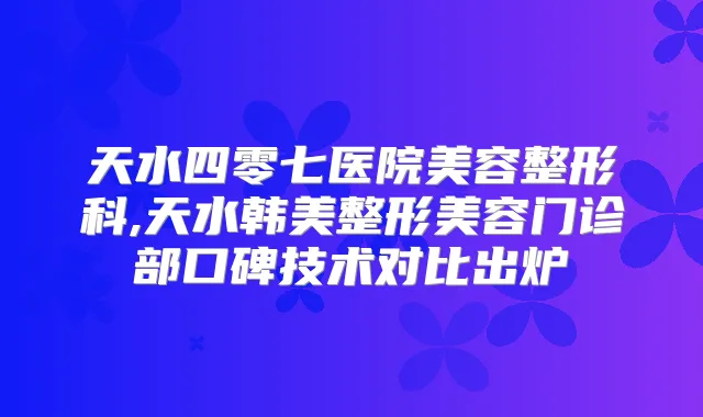 天水四零七医院美容整形科,天水韩美整形美容门诊部口碑技术对比出炉