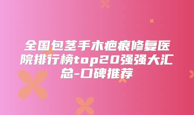 全国包茎手木疤痕修复医院排行榜top20强强大汇总-口碑推荐