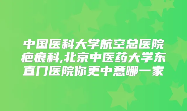 中国医科大学航空总医院疤痕科,北京中医药大学东直门医院你更中意哪一家