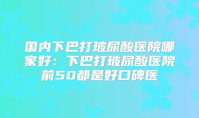 国内下巴打玻尿酸医院哪家好：下巴打玻尿酸医院前50都是好口碑医