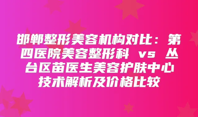 邯郸整形美容机构对比：第四医院美容整形科 vs 丛台区苗医生美容护肤中心技术解析及价格比较