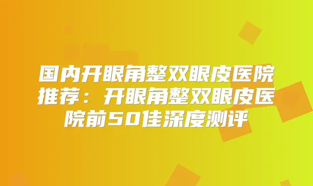 国内开眼角整双眼皮医院推荐：开眼角整双眼皮医院前50佳深度测评
