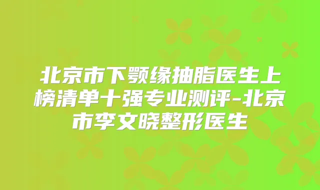 北京市下颚缘抽脂医生上榜清单十强专业测评-北京市李文晓整形医生
