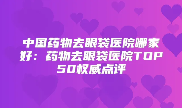 中国药物去眼袋医院哪家好：药物去眼袋医院TOP50点评