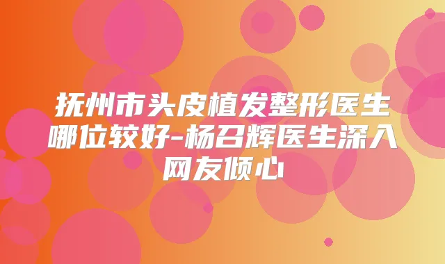抚州市头皮植发整形医生哪位较好-杨召辉医生深入网友倾心