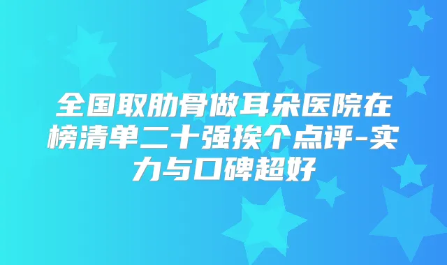 全国取肋骨做耳朵医院在榜清单二十强挨个点评-实力与口碑超好