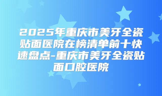 2025年重庆市美牙全瓷贴面医院在榜清单前十快速盘点-重庆市美牙全瓷贴面口腔医院