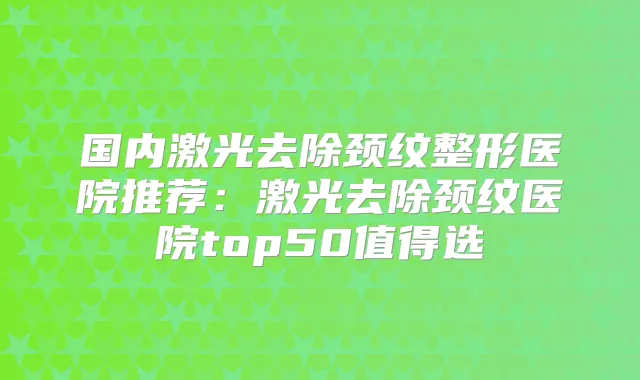 国内激光去除颈纹整形医院推荐：激光去除颈纹医院top50值得选